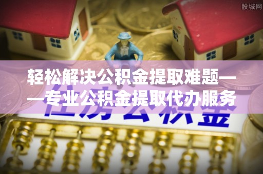雨花轻松解决公积金提取难题——专业公积金提取代办服务详解