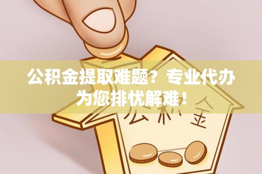 雨花公积金提取难题？专业代办为您排忧解难！