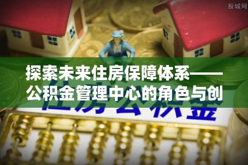 雨花探索未来住房保障体系——公积金管理中心的角色与创新