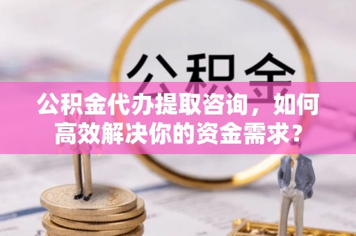 雨花公积金代办提取咨询，如何高效解决你的资金需求？