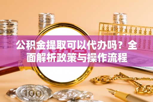 雨花公积金提取可以代办吗？全面解析政策与操作流程