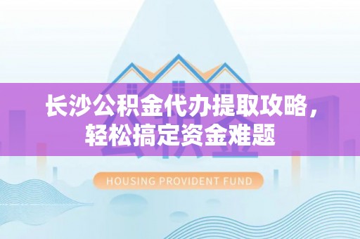 雨花长沙公积金代办提取攻略，轻松搞定资金难题