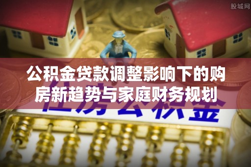 雨花公积金贷款调整影响下的购房新趋势与家庭财务规划