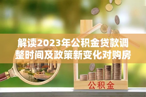 雨花解读2023年公积金贷款调整时间及政策新变化对购房的影响