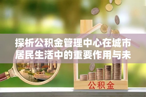 雨花探析公积金管理中心在城市居民生活中的重要作用与未来发展趋势
