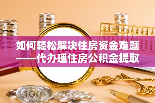 雨花如何轻松解决住房资金难题——代办理住房公积金提取服务详解