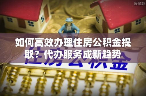 雨花如何高效办理住房公积金提取？代办服务成新趋势