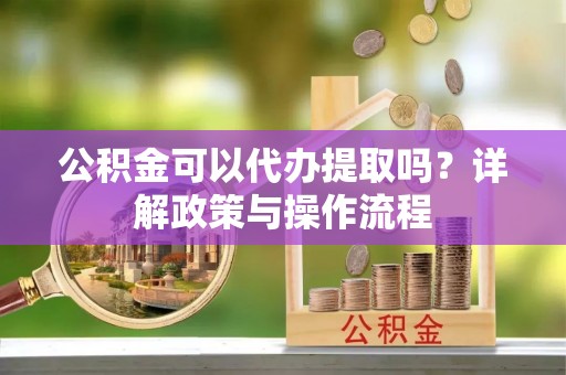 雨花公积金可以代办提取吗？详解政策与操作流程